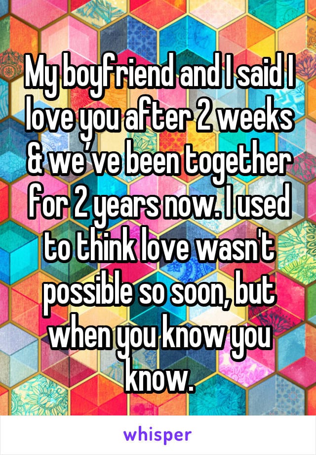 My boyfriend and i said I love you after 2 weeks and we've been together for 2 years now. I used to think love wasn't possible so soon, but when you know you know.