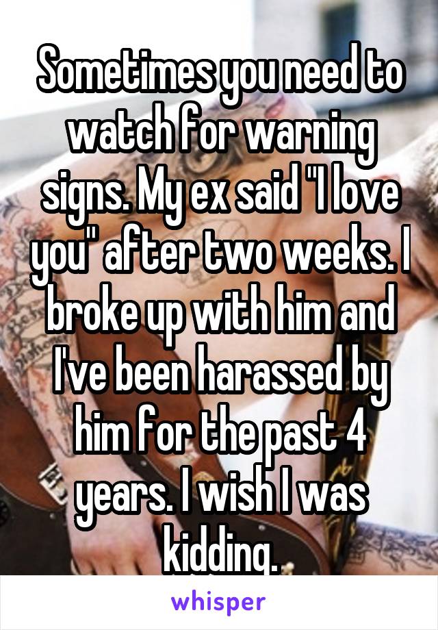 Sometimes you need to watch for warning signs. My ex said I love you after two weeks. I broke up with him and I've been harassed by him for the past 4 year. I wish I was kidding.