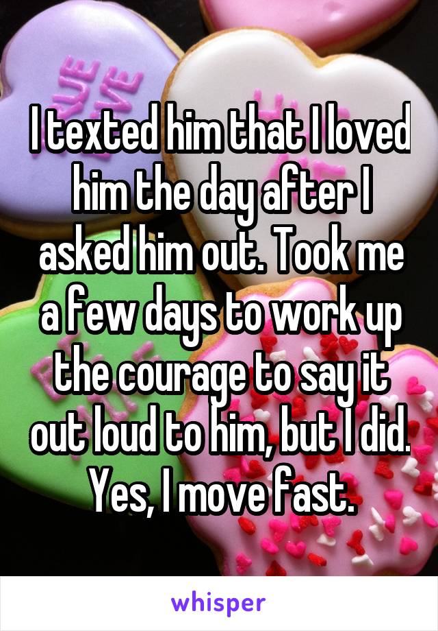 I texted him that I love him the day after I asked him out. Took me a few days to work up a the courage to say it out loud to him, but I did. yes, I move fast.