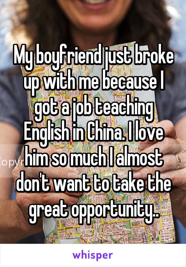 My boyfriend just broke up with me because I got a job teaching English in China. I love him so much I almost don't want to take the great opportunity.