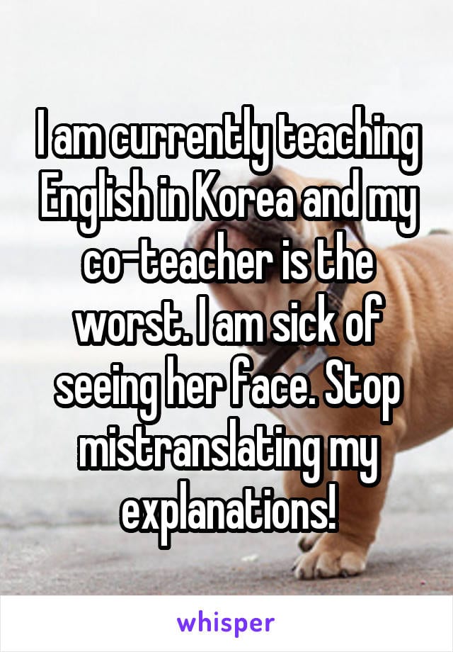 I am currently teaching English in Korea and my co-teacher is the worst. I am sick of seeing her face. Stop mistranslating my explanations!