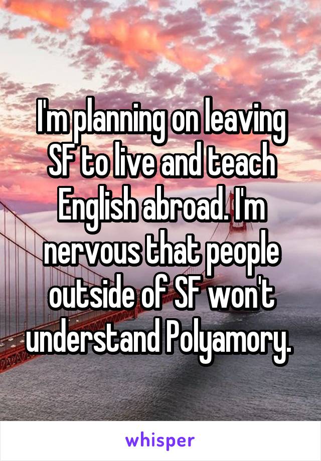 I'm planning on leaving SF (San Francisco) to live and teach English abroad. I'm nervous that people outside of SF won't understand Polyamory.