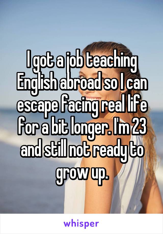 I got a job teaching English abroad so I can escape facing real life for a bit longer. I'm 23 and still not ready to grow up.