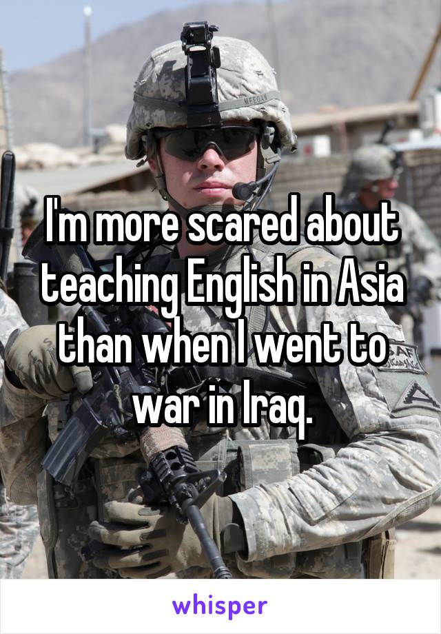I'm more scared about teaching English in Asia than when I went to war in Iraq.
