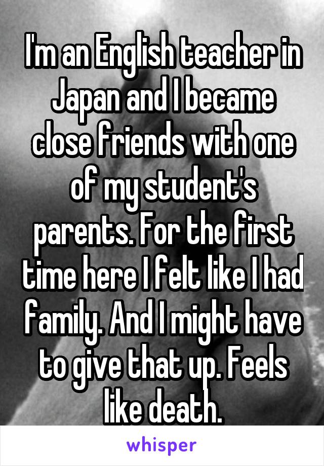 I'm an English teacher in Japan and I became close friends with one of my student's parents. For the first time here I felt like I had family. And I might have to give that up. Feels like death.