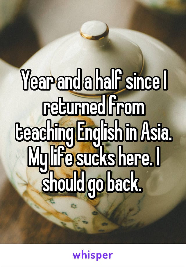 Year and a half since I returned from teaching English in Asia. My life sucks here. I should go back.