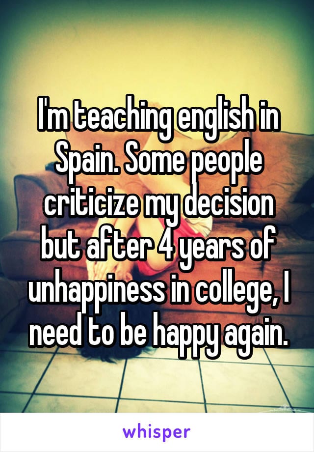 I'm teaching english in Spain. Some people criticize my decision but after 4 years of unhappiness in college, I need to be happy again.