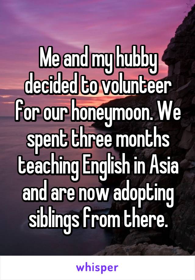 Me and my hubby decided to volunteer for our honeymoon. We spent three months teaching English in Asia and are now adopting siblings from there.