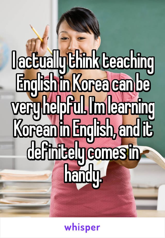 I actually think teaching English in Korea can be very helpful. I'm learning Korean in English, and it definitely comes in handy.
