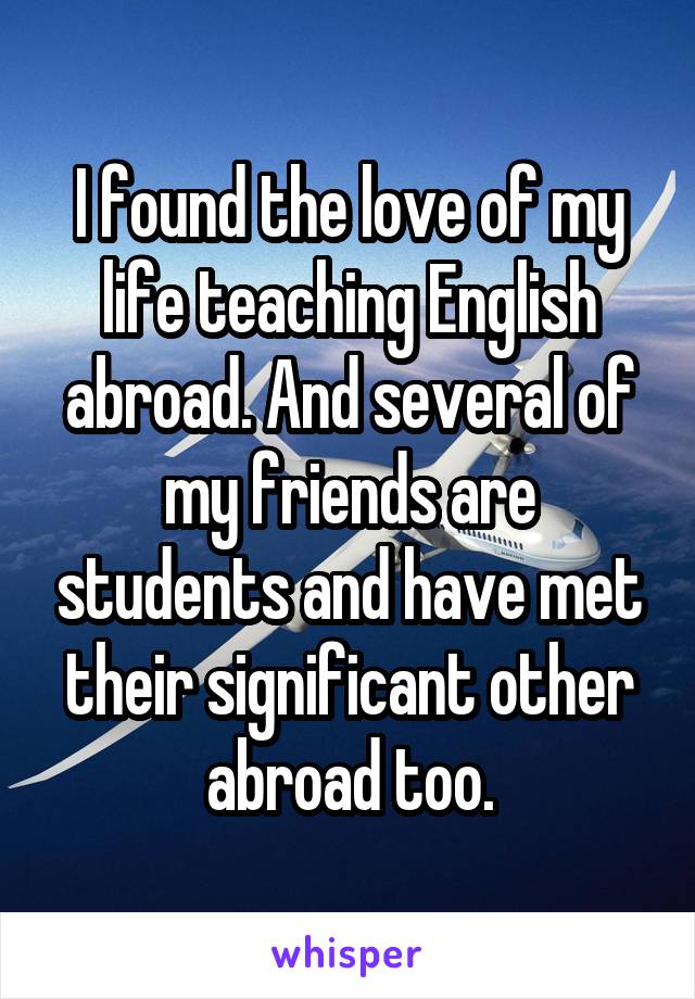I found the love of my life teaching English abroad. And several of my friends are students and have met their significant other abroad too.