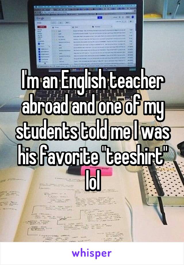 I'm an English teacher abroad and one of my students told me I was his favorite 'teeshirt' lol.