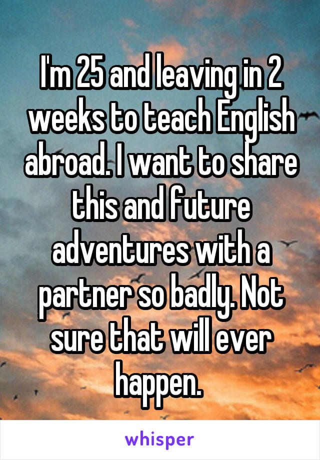 I'm 25and leaving in 2 weeks to teach English abroad. i want to share this and future adventures with a partner so badly. Not sure that will ever happen.