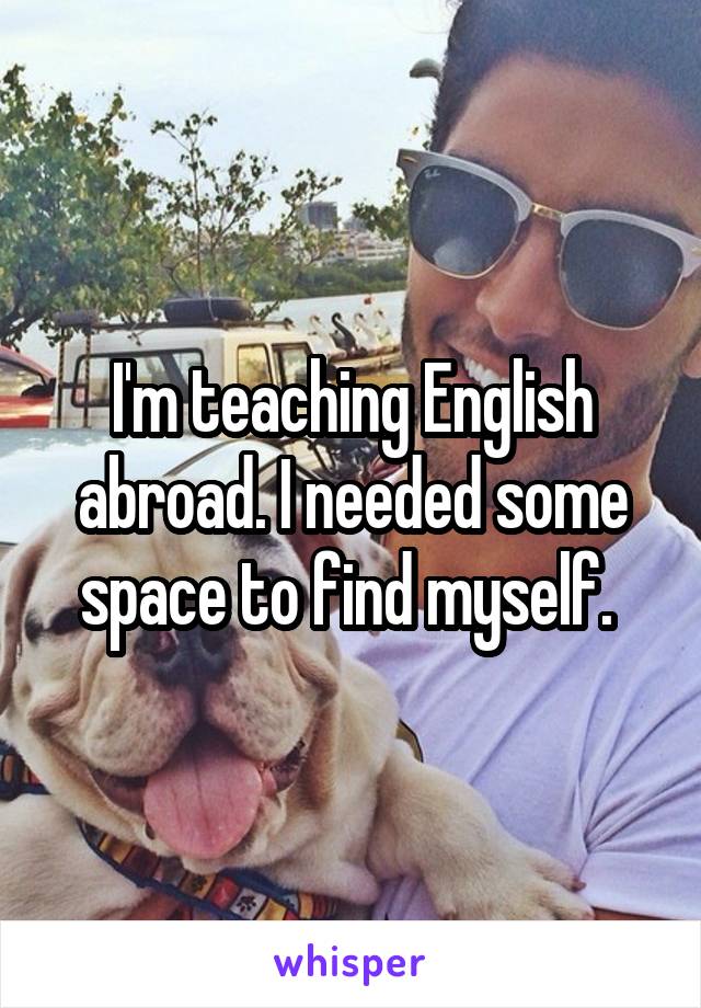 I'm teaching English abroad. I needed some space to find myself.
