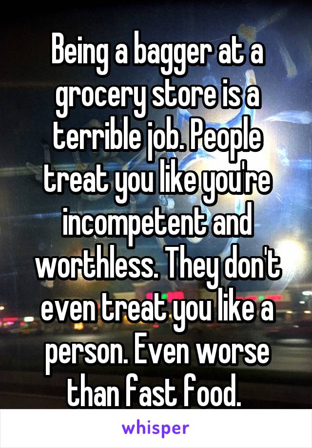 Being a bagger at a grocery store is a terrible job. People treat you like you're incompetent and worthless. They don't even treat you like a person. Even worse than fast food.