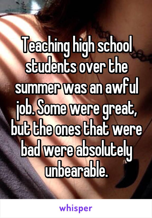 Teaching high schoolstudents over the summer was an awful job. Some were great, but the ones that were bad were absolutely unbearable.