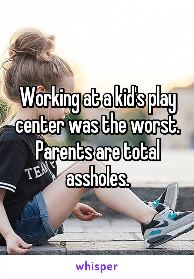 Working at a kid's play center was the worst. Parents are total a**holes.