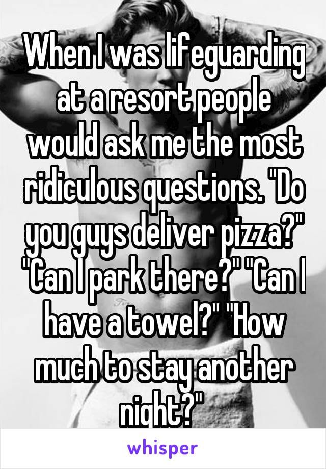 When I was life guarding at a resort people would ask me the most ridiculous questions. Do you guys deliver pizza? Can I park there? Can I have a towel? How much to stay another night?