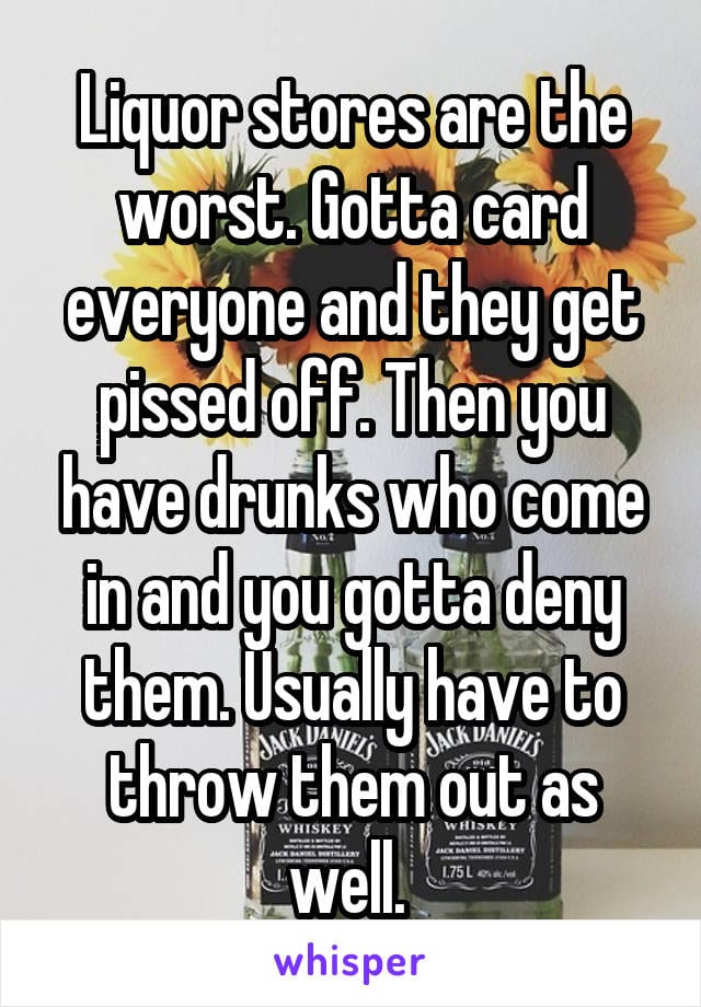Liquor stores are the worst. Gotta card everyone and they get pissed off. Then you have drunks who come in and you gotta deny them. Usually have to throw them out as well.
