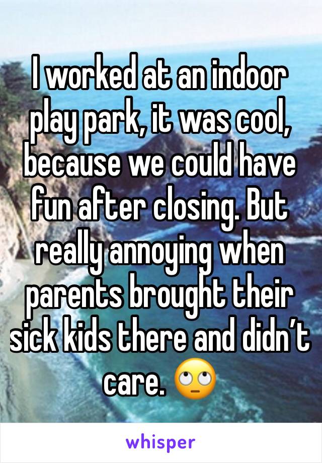 I worked at an indoor play park, it was cool, because we could have fun after closing. But really annoying when parents broughttheir sick kids thereand didn't care.