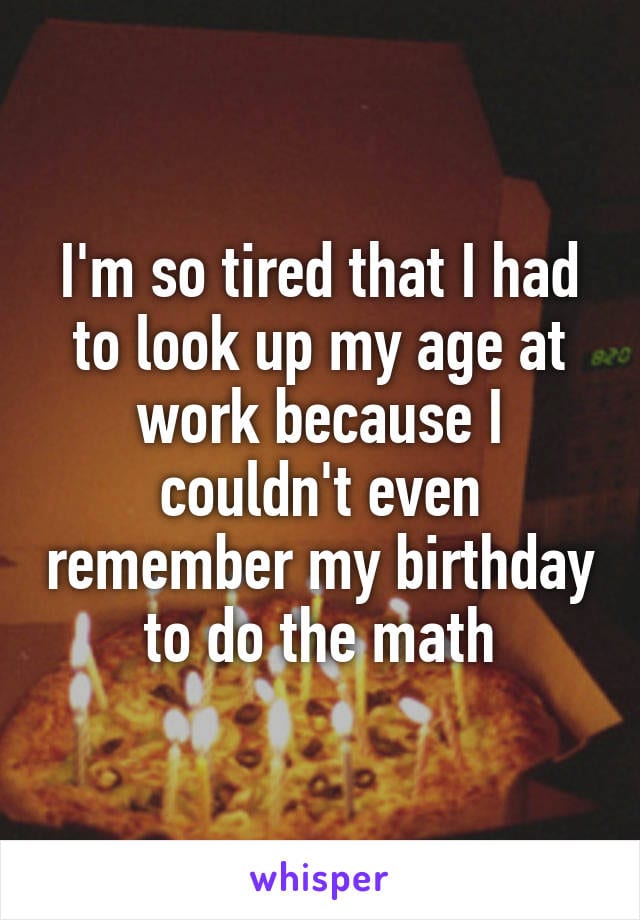 I'm so tired that I had to look up my age at work because I couldn't even remember my birthday to do the math.