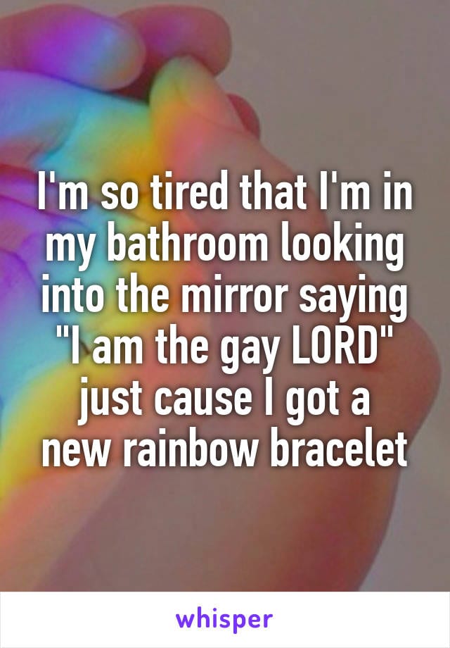 I'm so tiredthat I'm in my bathroom looking into the mirror saying, 'I am the gay LORD' just cause I got a new rainbow bracelet.