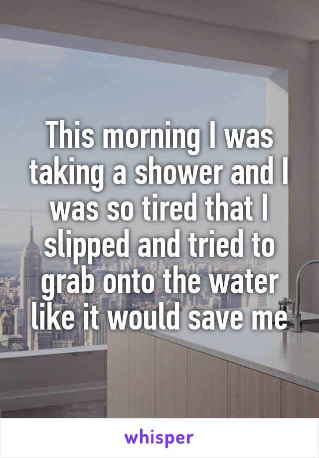 This morning I was taking a shower and I was so tired that I slipped and tried to grab onto the water like it would save me.