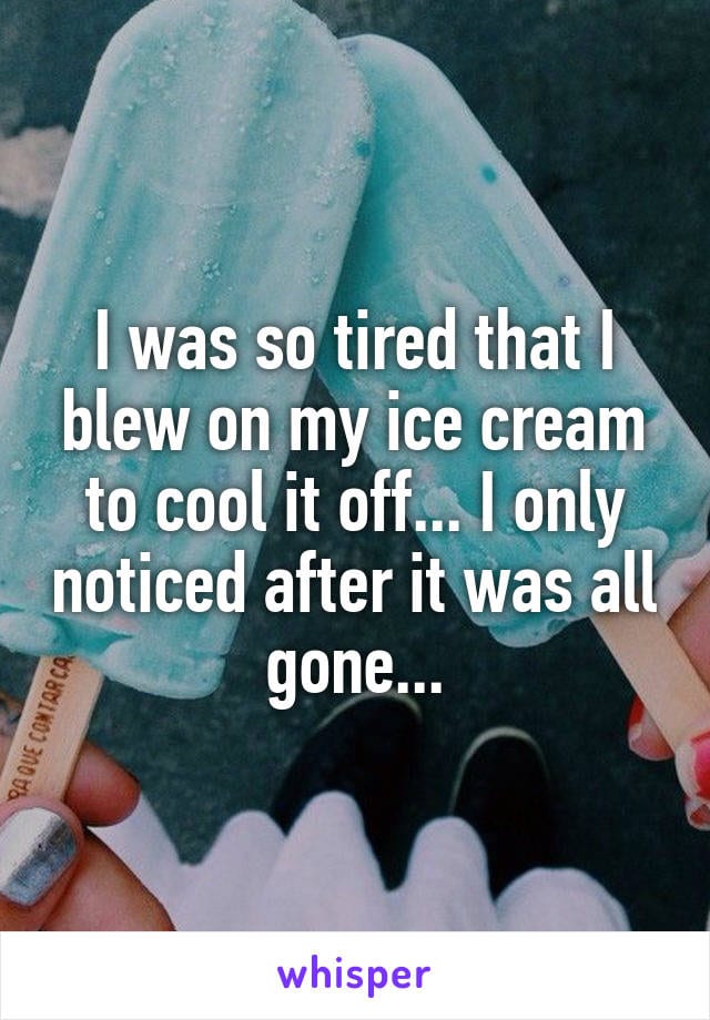 I was so tired that I blew on my ice cream to cool it off... I only noticed after it was all gone...