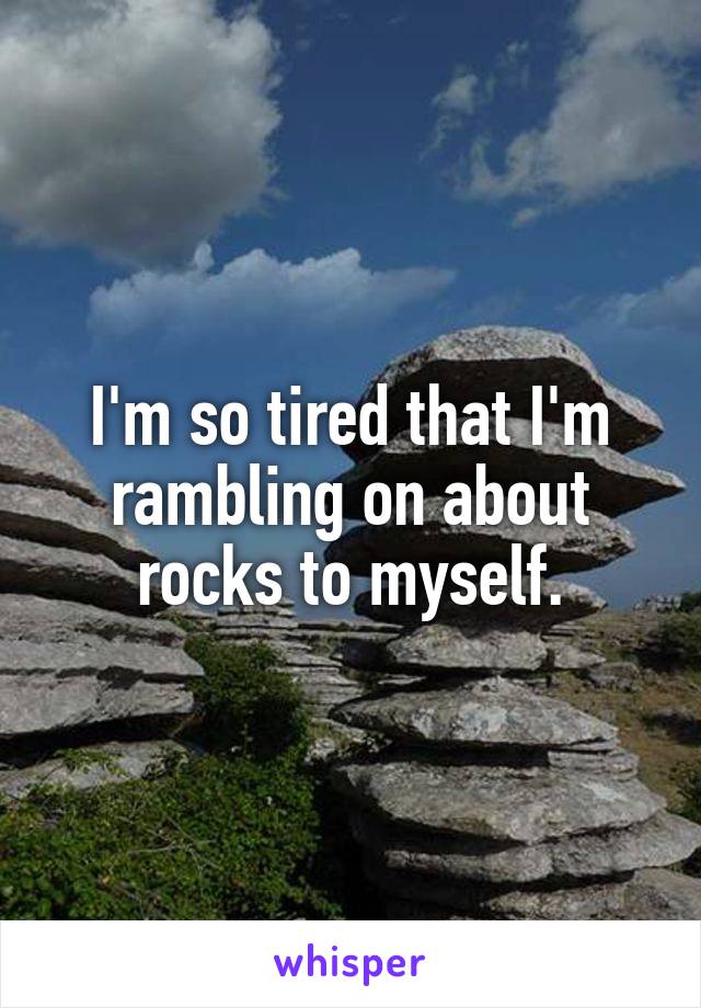 I'm so tired that I'm rambling on about rocks to myself.