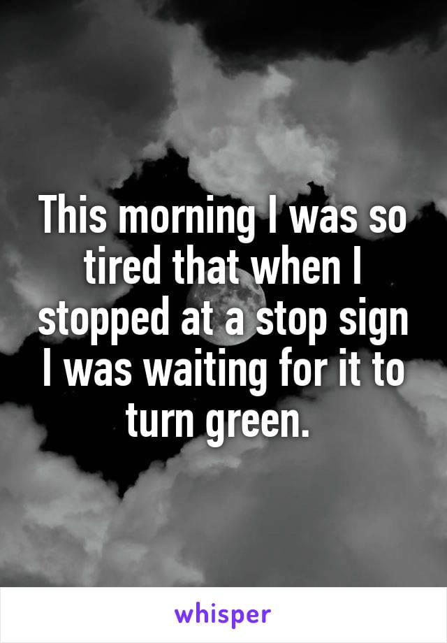 This morning I was so tired that when I stopped at a stop sign I was waiting for it to turn green.