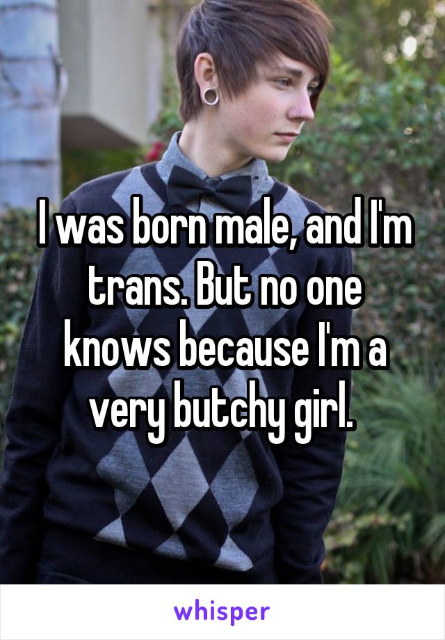 I was born male, and I'm trans. But no one knows because I'm a very butchy girl.