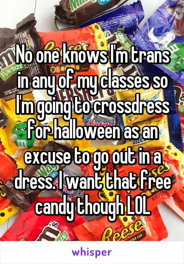No one knows I'm trans in any of my classes so i'm going to cross-dress for Halloween as an excuse to go out in a dress. I want that free candy though LOL.