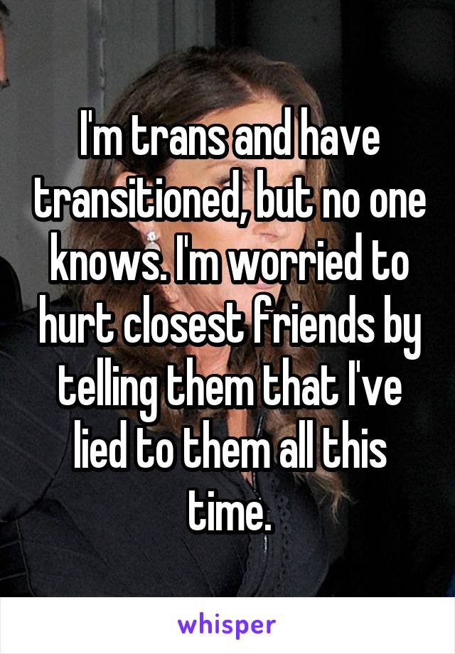 I'm trans and have transitioned, but no one knows. I'm worried to hurt closest friends by telling them that I've lied to them all this time.