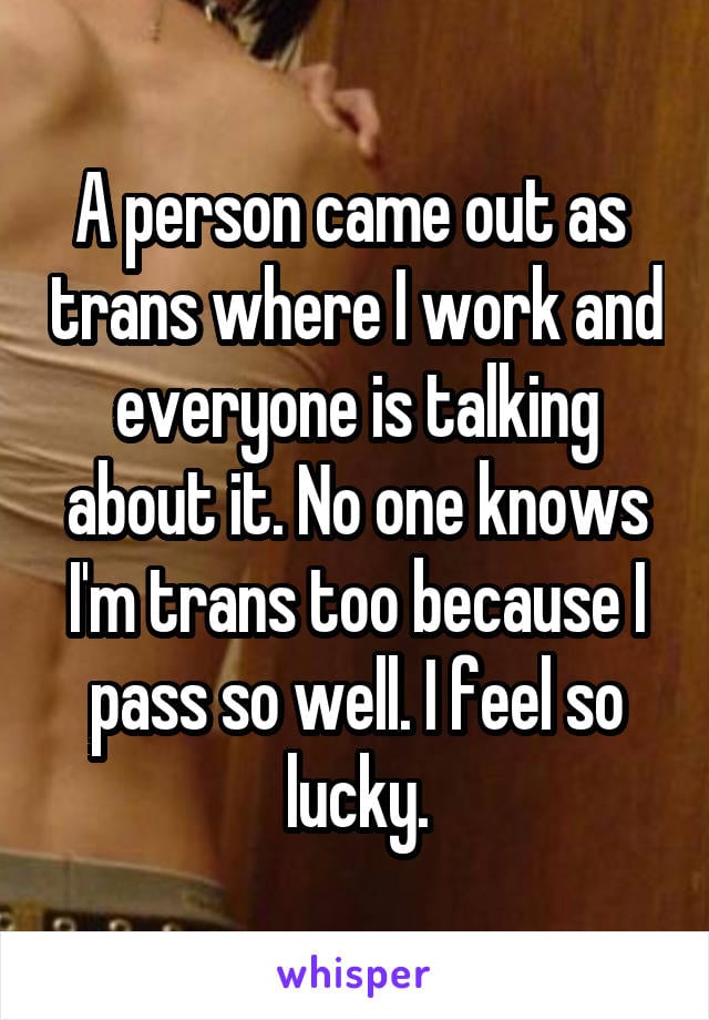 A person came out as trans where I work and everyone is talking about it. No one knows I'm trans too because I pass so well. I feel so lucky.