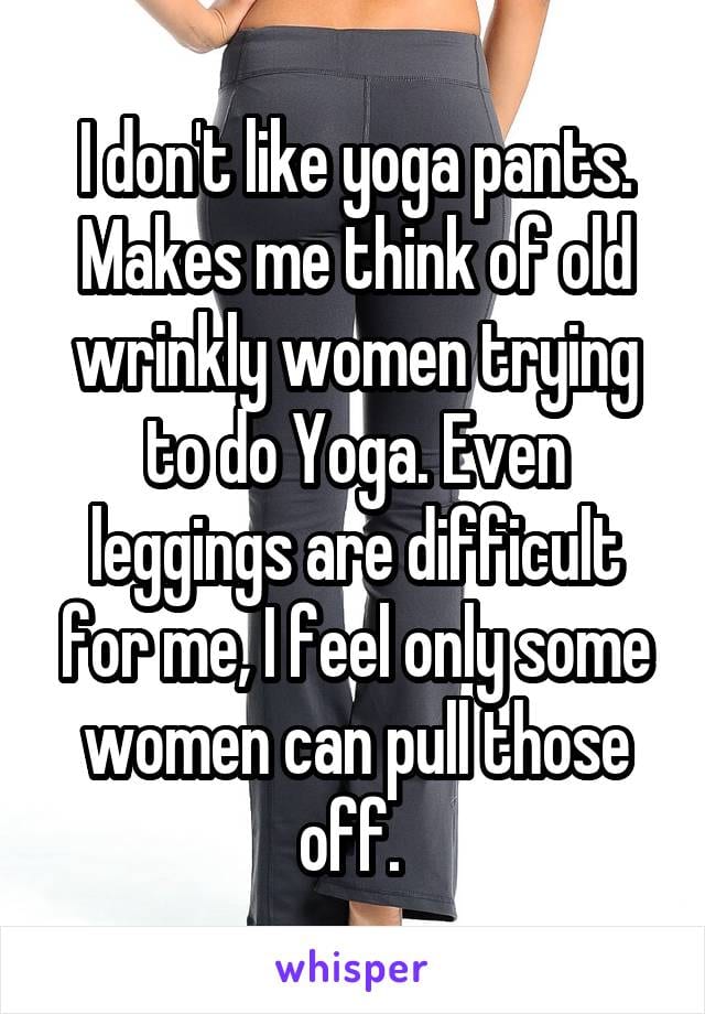 I don't like yoga pants. Makes me think of old wrinkly women trying to do Yoga. Even leggings are difficult for me, I feel only some women can pull those off.