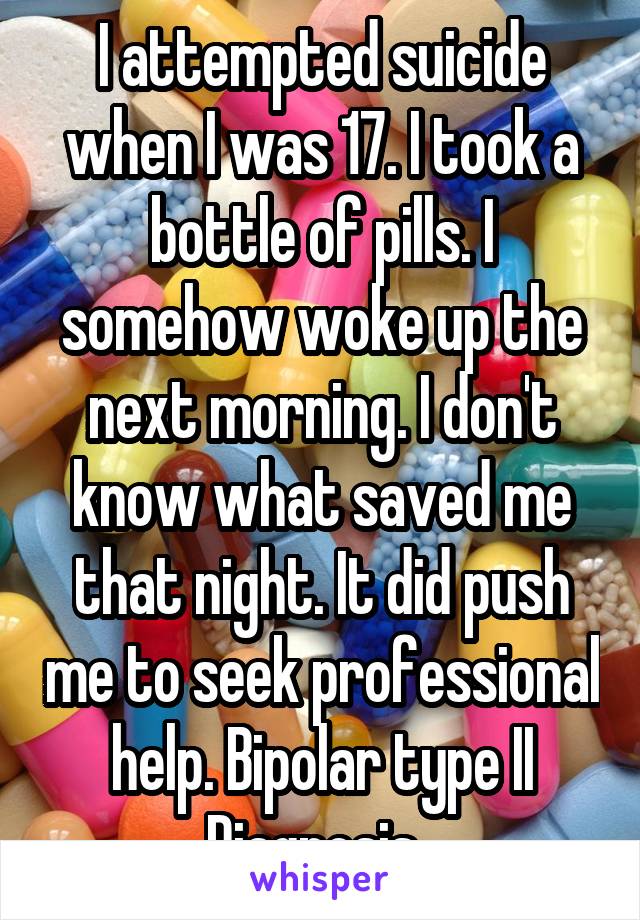 I attempted suicide when I was 17. I took a bottle of pills. I somehow woke up the next morning. I don't know what saved me that night. It did push me to seek professional help. Bipolar type II diagnosis.