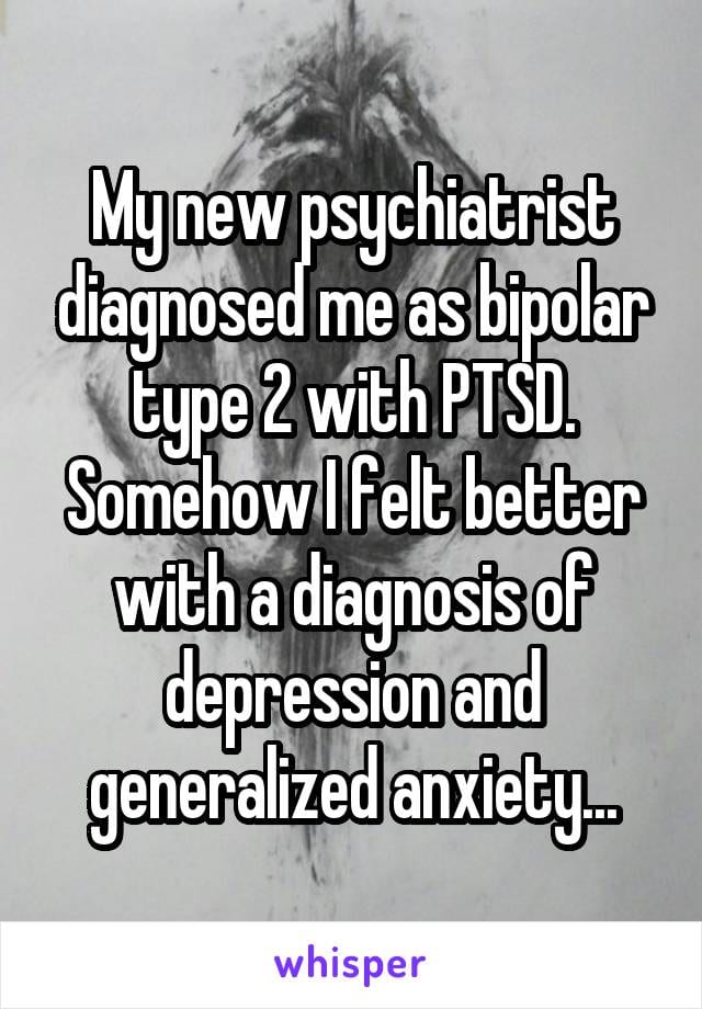 My new psychiatrist diagnosed me as bipolar type 2 with PTSD. Somehow I felt better with a diagnosis of depression and generalized anxiety.