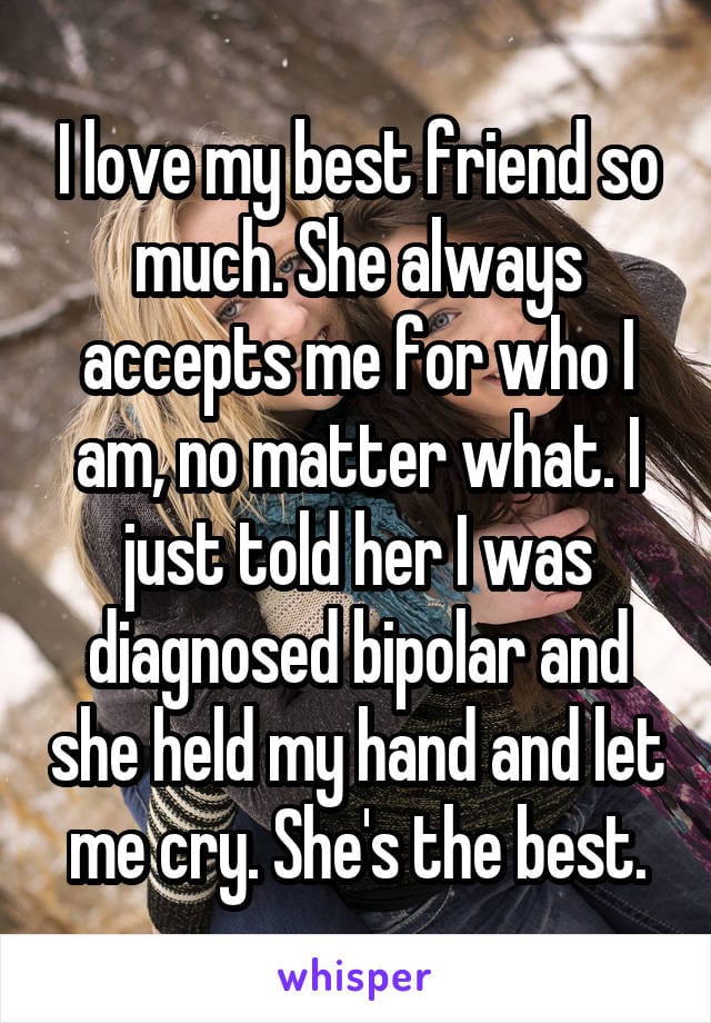 I love my best friend so much. She always accepts me for who I am, no matter what. I just told her I was diagnosed bipolar and she held my hand and let me cry. She's the best.