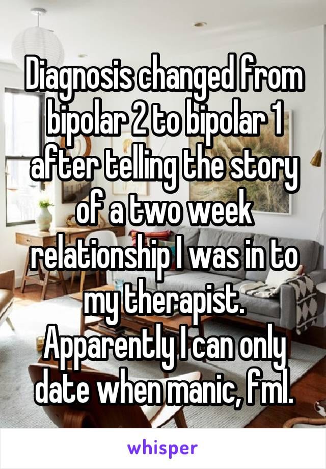 Diagnosis changed from Bipolar 2 to Bipolar 1 after telling the story of a two week relationship I was in to my therapist. Apparently I can only date when manic, fml.