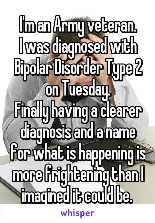 I'm an Army veteran. I was diagnosed with Bipolar Disorder Type 2 on Tuesday. Finally having a clearer diagnosis and a name for what is happening is more frightening than I imagined it could be.