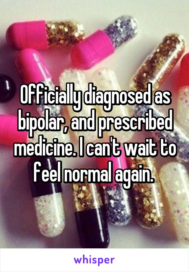 Officially diagnosedas bipolar, and prescribed medicine. I can't wait to feel normal again.