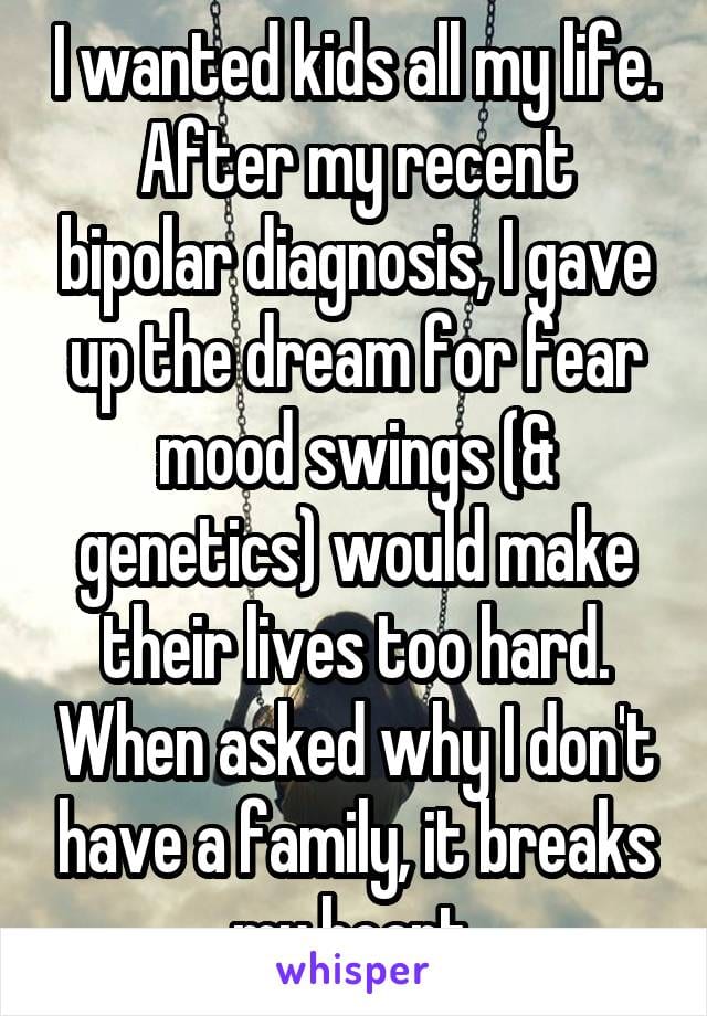 I wanted kids all my life. After my recent bipolar diagnosis, I gave up the dream for fear mood swings (and genetics) would make their lives too hard. When asked why I don't have a family, it breaks my heart.