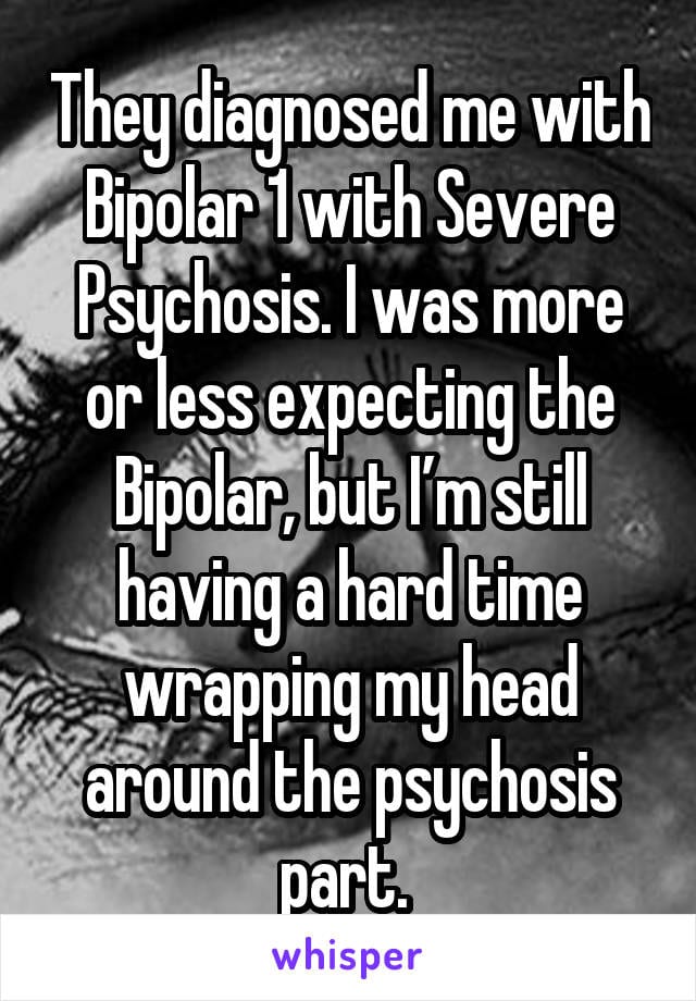 They diagnosed me with Bipolar 1 with severe psychosis. I was more or less expecting the Bipolar, but I'm still having a hard time wrapping my head around the psychosis part.