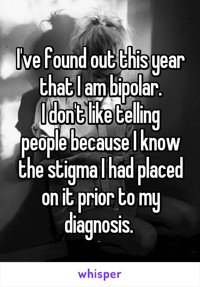 I've found out this year that I am bipolar. I don't like telling people because I know the stigma I had placed on it prior to my diagnosis.