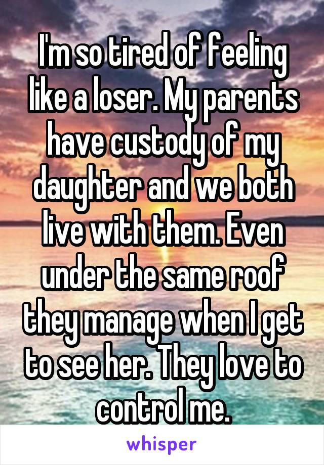I'm so tired of feeling like a loser. My parents have custody of my daughter and we both live with them. Even under the same roof they manage when I get to see her. They love to control me.