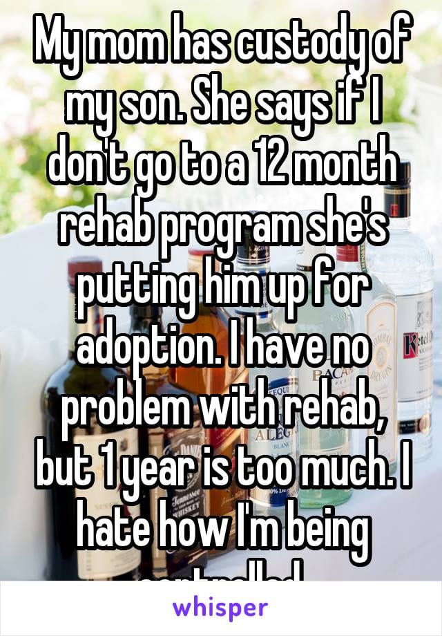 My mom has custody of my soon. She says if I don't go to a 12 month rehab program she's putting him up for adoption. I have no problem with rehab, but 1 year is too much. I hate how I'm being controlled.