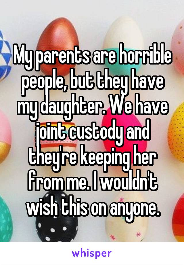 My parents are horrible people, but they have my daughter. We have joint custody and they're keeping her from me. I wouldn't wish this on anyone.