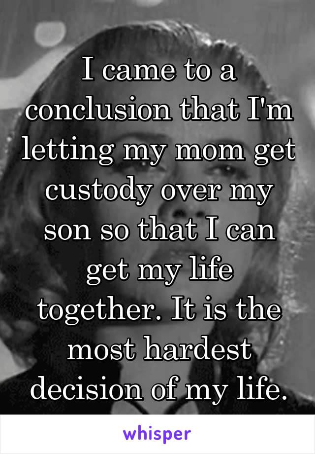 I came to a conclusion that I'm letting my mom get custody over my son so that I can get my lfie together. it is the most hardest decision of my life.