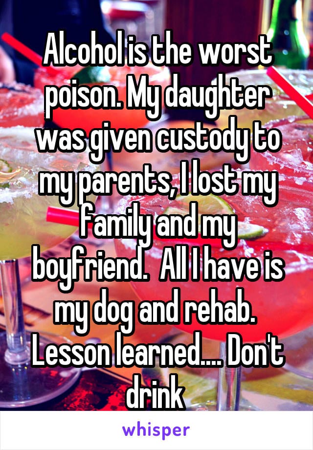 Drinking is the worst poison. My daughter was given custody to my parents, I lost my family and my boyfriend. All I have is my dog and rehab. Lesson learned... Don't drink.