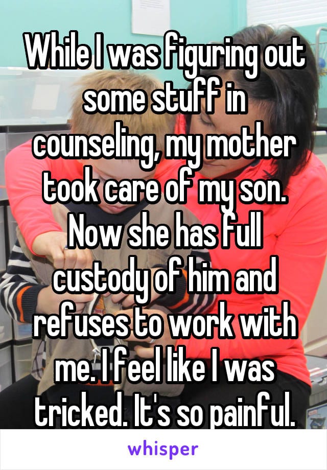 While I was figuring out some stuff in counseling, my mother took care of my son. Now she has full custody of him and refuses to work with me. I feel like I was tricked. It's so painful.