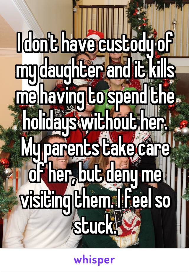 I don't have custody of my daughter and it kills me having to spend the holidays without her. My parents take care of her, but deny me visiting them. I feel so stuck.